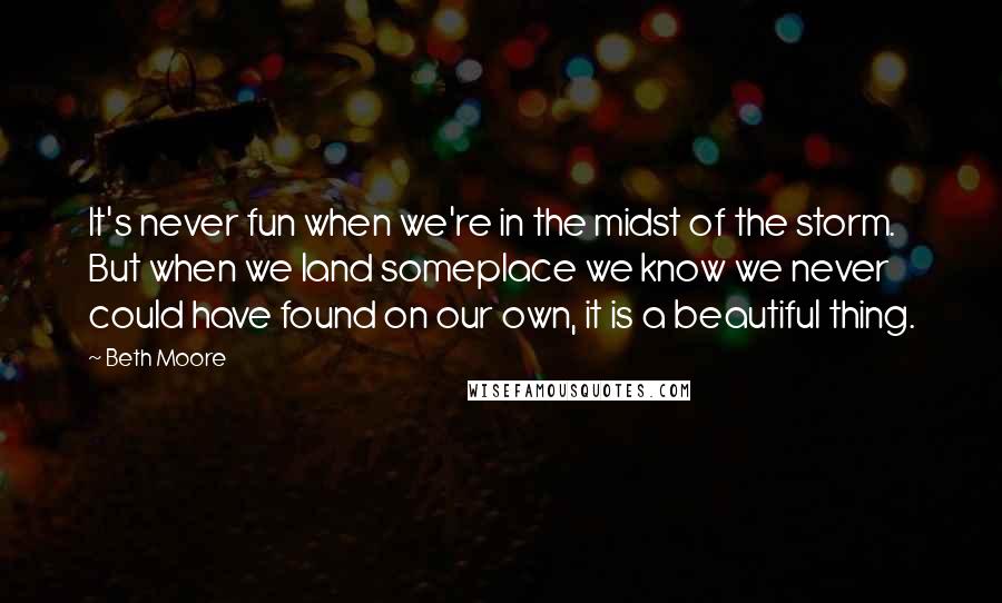 Beth Moore Quotes: It's never fun when we're in the midst of the storm. But when we land someplace we know we never could have found on our own, it is a beautiful thing.