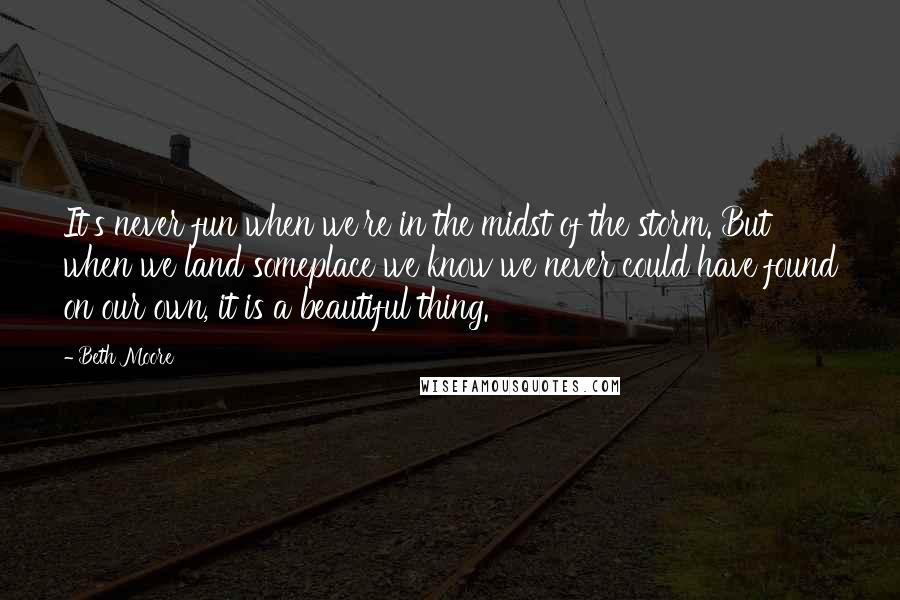 Beth Moore Quotes: It's never fun when we're in the midst of the storm. But when we land someplace we know we never could have found on our own, it is a beautiful thing.