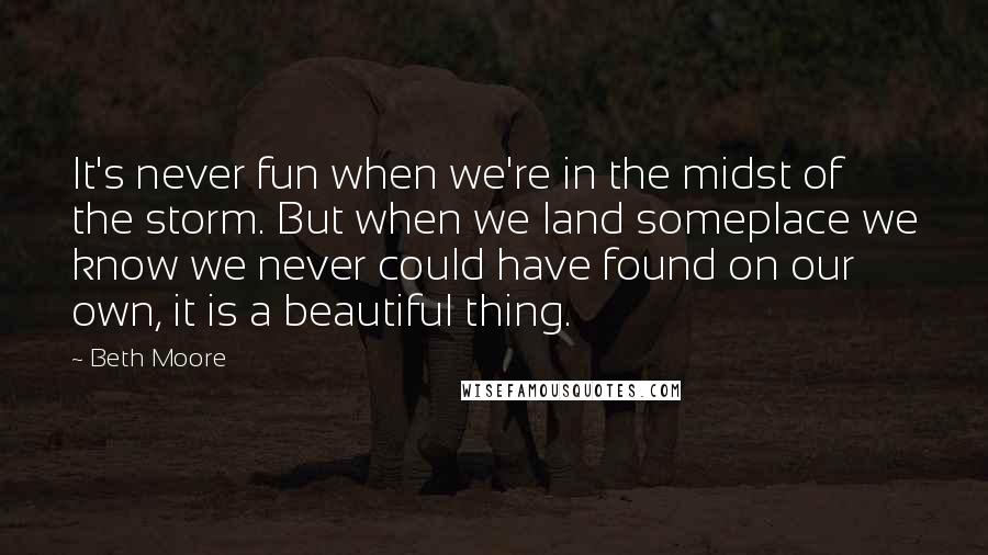 Beth Moore Quotes: It's never fun when we're in the midst of the storm. But when we land someplace we know we never could have found on our own, it is a beautiful thing.