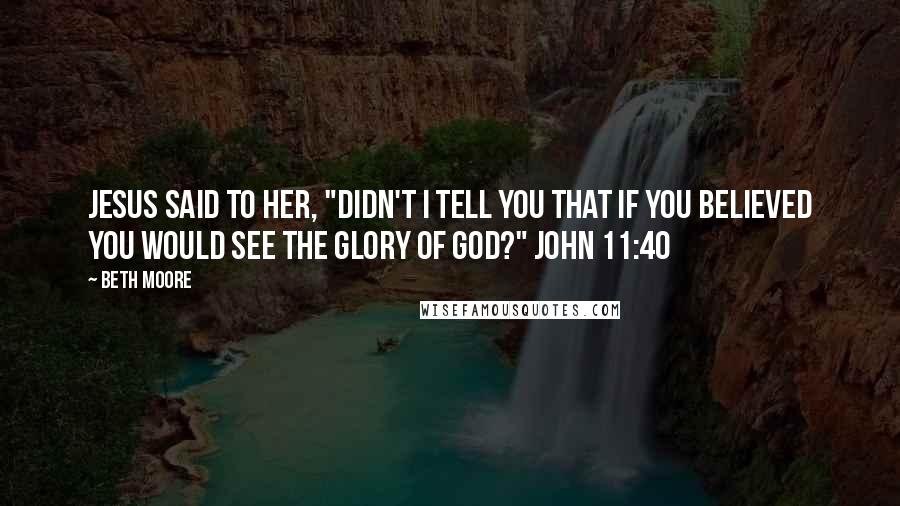 Beth Moore Quotes: Jesus said to her, "Didn't I tell you that if you believed you would see the glory of God?" John 11:40