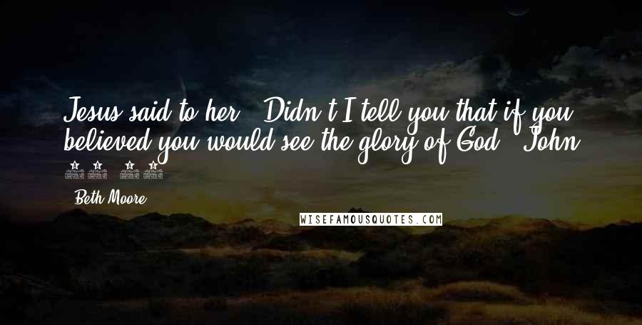 Beth Moore Quotes: Jesus said to her, "Didn't I tell you that if you believed you would see the glory of God?" John 11:40