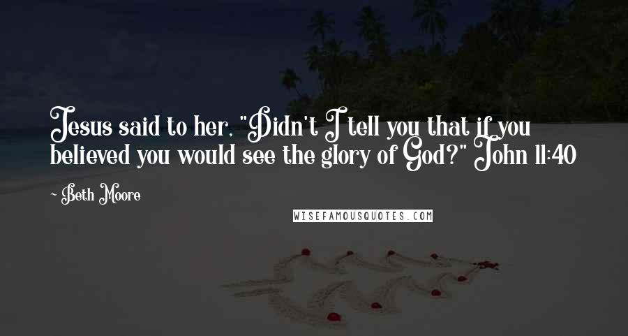 Beth Moore Quotes: Jesus said to her, "Didn't I tell you that if you believed you would see the glory of God?" John 11:40