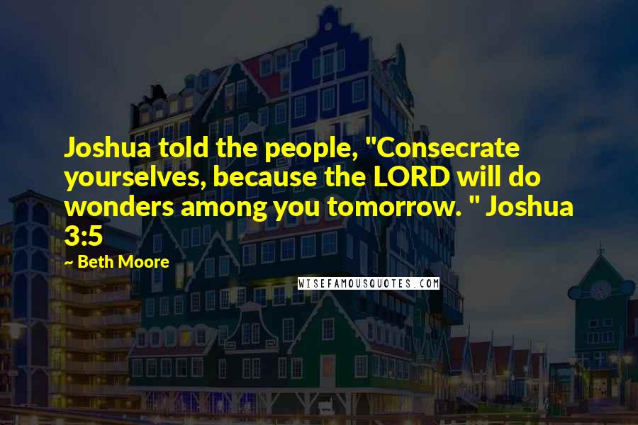Beth Moore Quotes: Joshua told the people, "Consecrate yourselves, because the LORD will do wonders among you tomorrow. " Joshua 3:5