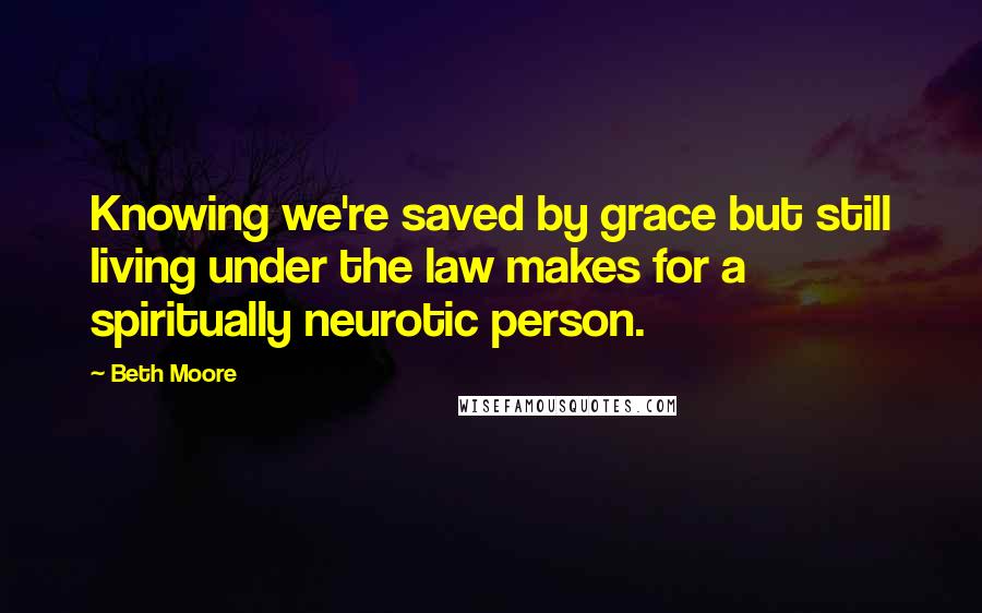 Beth Moore Quotes: Knowing we're saved by grace but still living under the law makes for a spiritually neurotic person.
