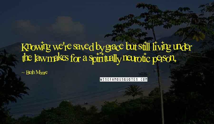 Beth Moore Quotes: Knowing we're saved by grace but still living under the law makes for a spiritually neurotic person.