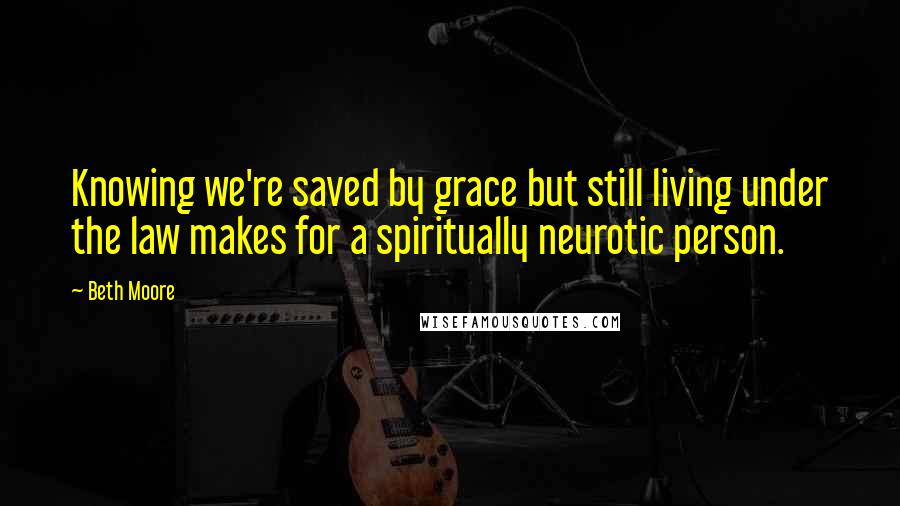 Beth Moore Quotes: Knowing we're saved by grace but still living under the law makes for a spiritually neurotic person.