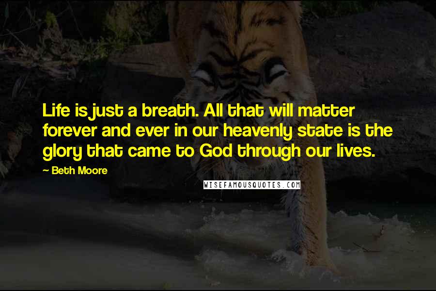 Beth Moore Quotes: Life is just a breath. All that will matter forever and ever in our heavenly state is the glory that came to God through our lives.