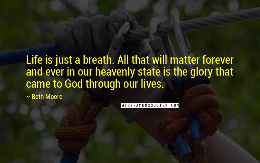 Beth Moore Quotes: Life is just a breath. All that will matter forever and ever in our heavenly state is the glory that came to God through our lives.