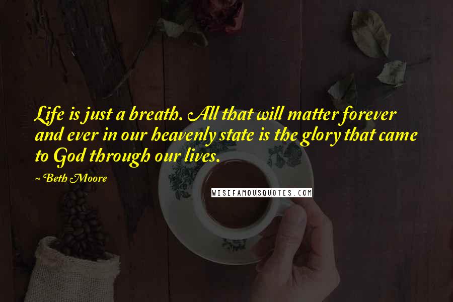 Beth Moore Quotes: Life is just a breath. All that will matter forever and ever in our heavenly state is the glory that came to God through our lives.