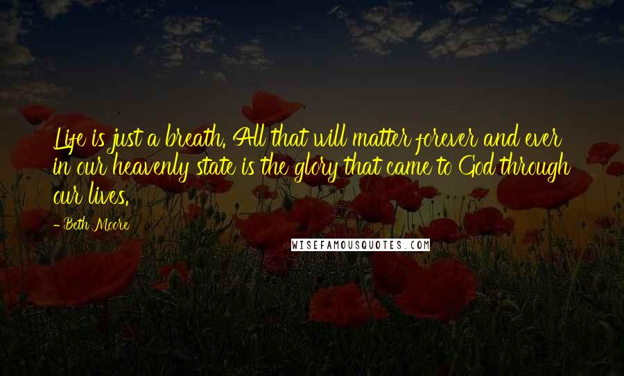 Beth Moore Quotes: Life is just a breath. All that will matter forever and ever in our heavenly state is the glory that came to God through our lives.