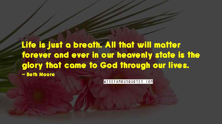 Beth Moore Quotes: Life is just a breath. All that will matter forever and ever in our heavenly state is the glory that came to God through our lives.