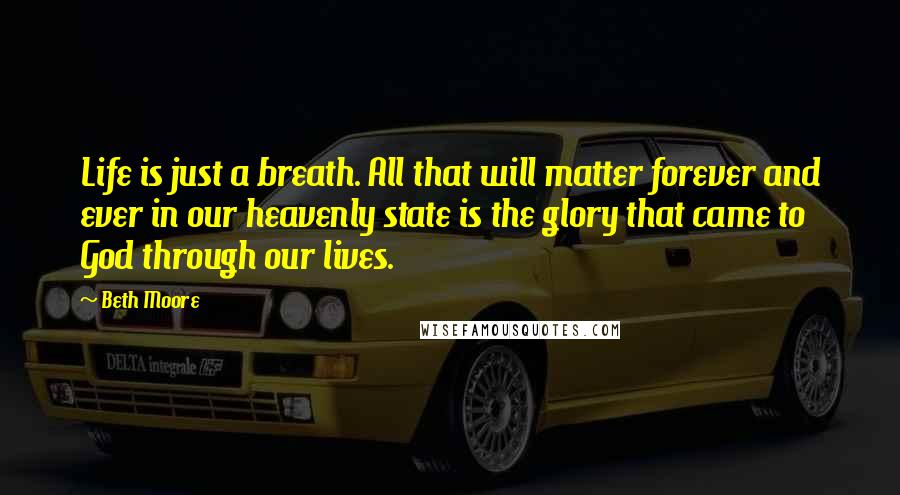 Beth Moore Quotes: Life is just a breath. All that will matter forever and ever in our heavenly state is the glory that came to God through our lives.
