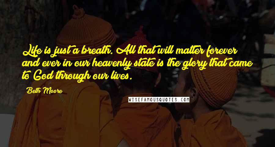 Beth Moore Quotes: Life is just a breath. All that will matter forever and ever in our heavenly state is the glory that came to God through our lives.