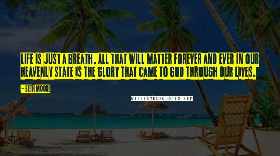 Beth Moore Quotes: Life is just a breath. All that will matter forever and ever in our heavenly state is the glory that came to God through our lives.