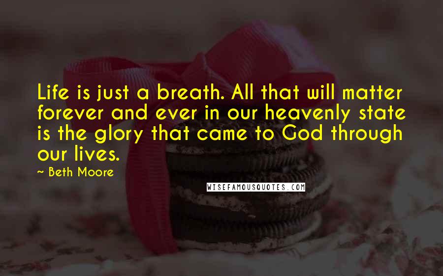 Beth Moore Quotes: Life is just a breath. All that will matter forever and ever in our heavenly state is the glory that came to God through our lives.