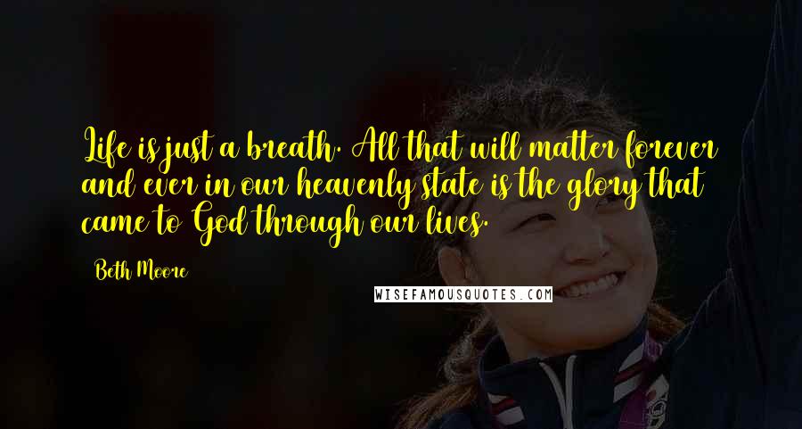 Beth Moore Quotes: Life is just a breath. All that will matter forever and ever in our heavenly state is the glory that came to God through our lives.