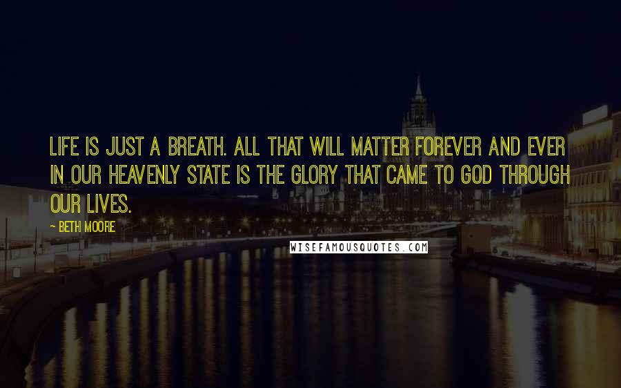 Beth Moore Quotes: Life is just a breath. All that will matter forever and ever in our heavenly state is the glory that came to God through our lives.