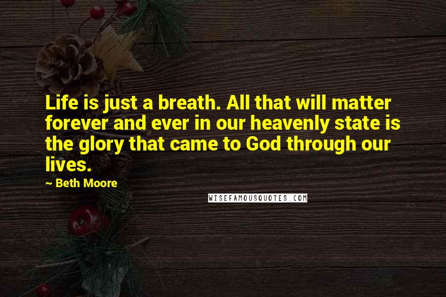 Beth Moore Quotes: Life is just a breath. All that will matter forever and ever in our heavenly state is the glory that came to God through our lives.