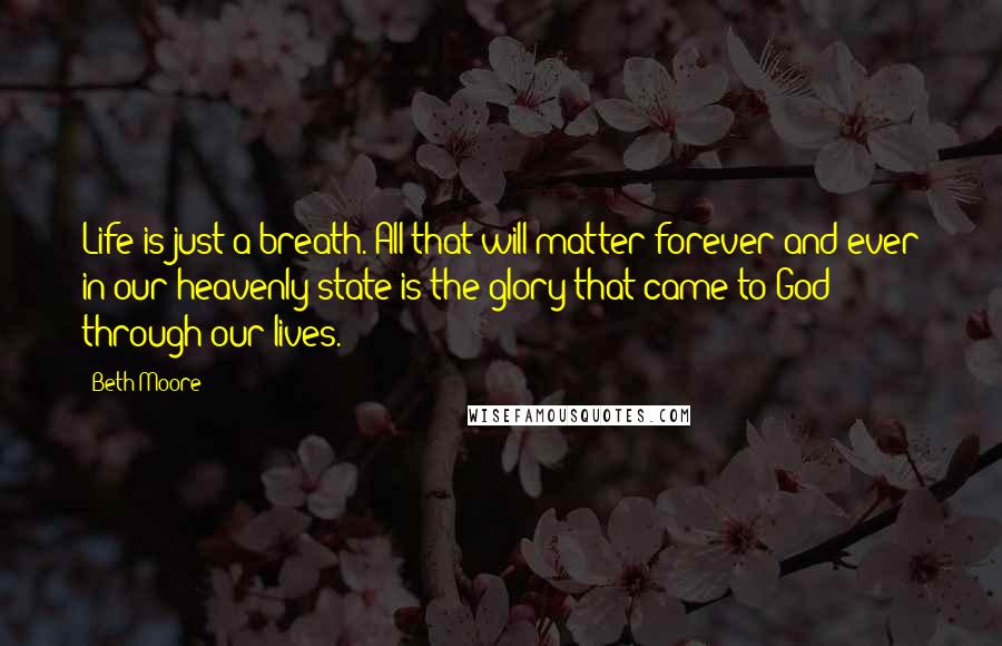 Beth Moore Quotes: Life is just a breath. All that will matter forever and ever in our heavenly state is the glory that came to God through our lives.