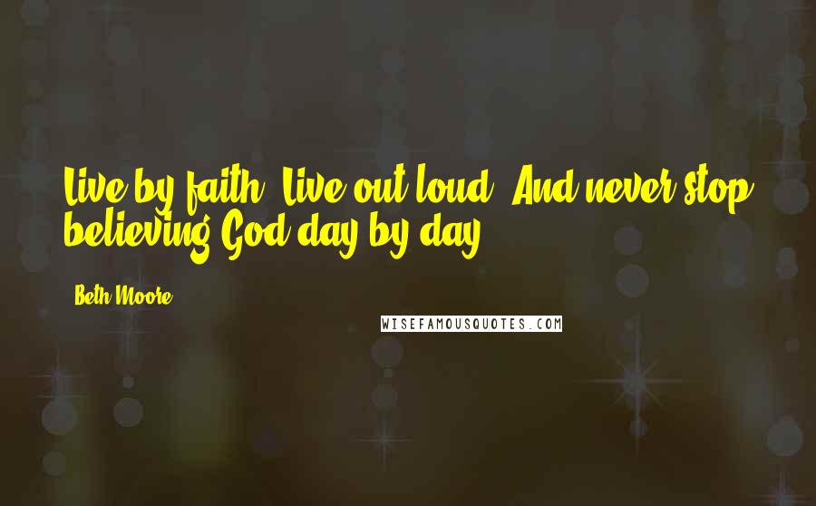 Beth Moore Quotes: Live by faith. Live out loud. And never stop believing God-day by day.