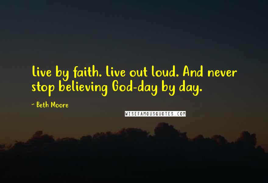 Beth Moore Quotes: Live by faith. Live out loud. And never stop believing God-day by day.