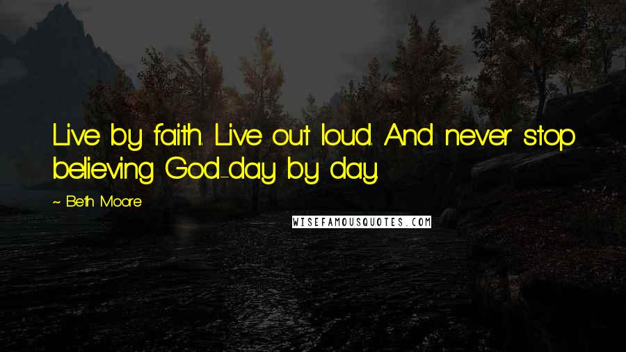 Beth Moore Quotes: Live by faith. Live out loud. And never stop believing God-day by day.