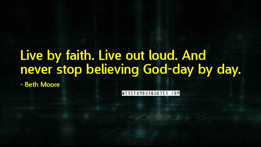 Beth Moore Quotes: Live by faith. Live out loud. And never stop believing God-day by day.