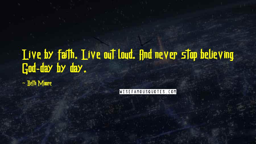 Beth Moore Quotes: Live by faith. Live out loud. And never stop believing God-day by day.