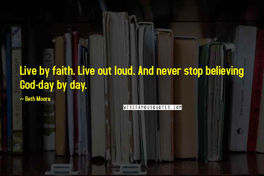 Beth Moore Quotes: Live by faith. Live out loud. And never stop believing God-day by day.