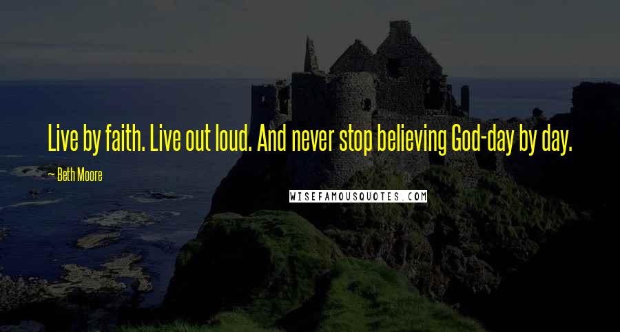 Beth Moore Quotes: Live by faith. Live out loud. And never stop believing God-day by day.