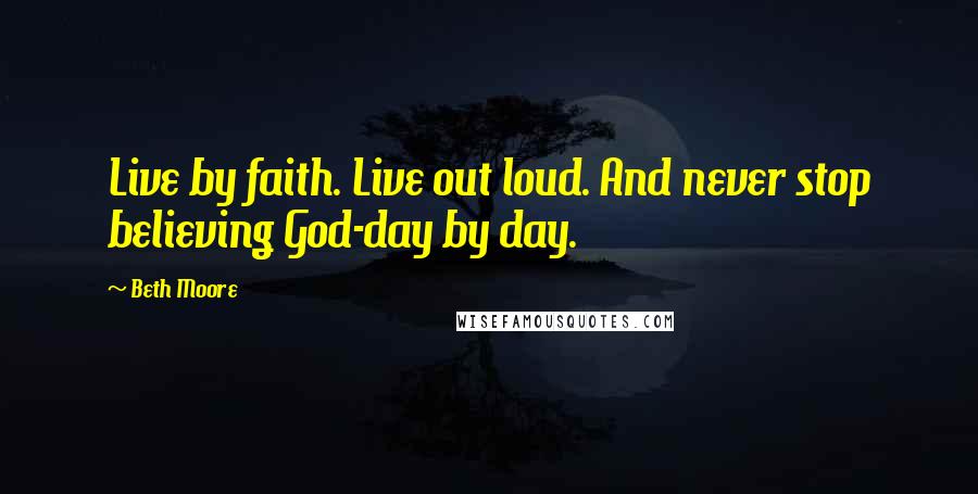 Beth Moore Quotes: Live by faith. Live out loud. And never stop believing God-day by day.