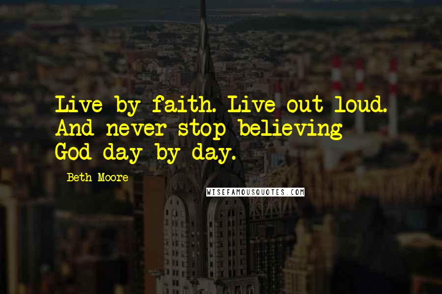 Beth Moore Quotes: Live by faith. Live out loud. And never stop believing God-day by day.