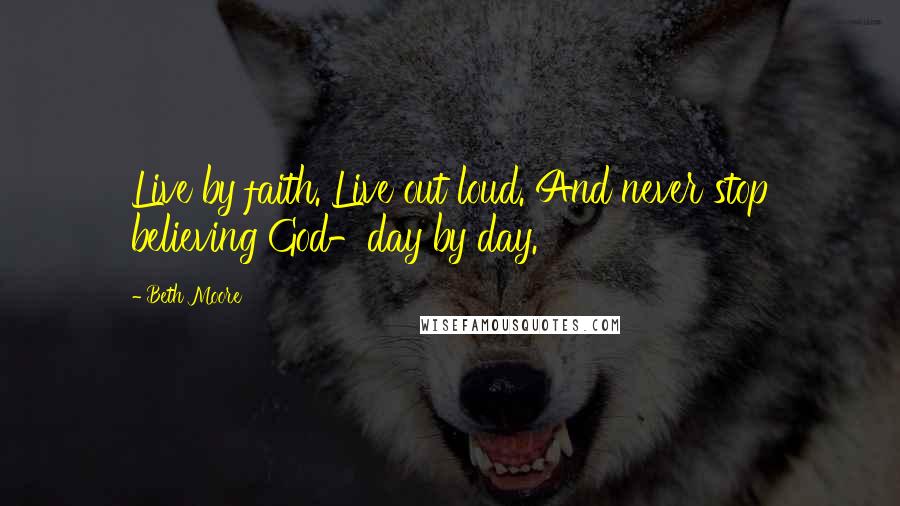 Beth Moore Quotes: Live by faith. Live out loud. And never stop believing God-day by day.