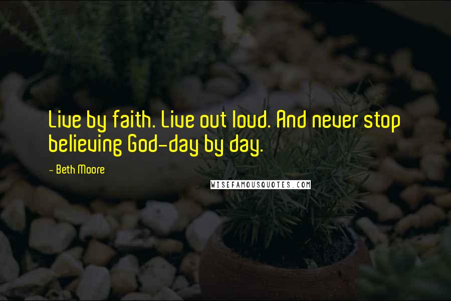 Beth Moore Quotes: Live by faith. Live out loud. And never stop believing God-day by day.