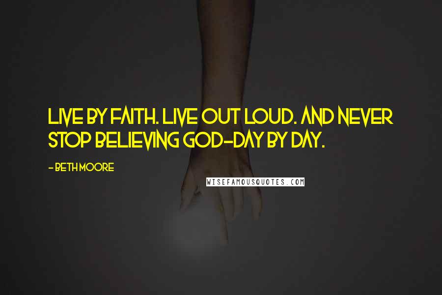 Beth Moore Quotes: Live by faith. Live out loud. And never stop believing God-day by day.