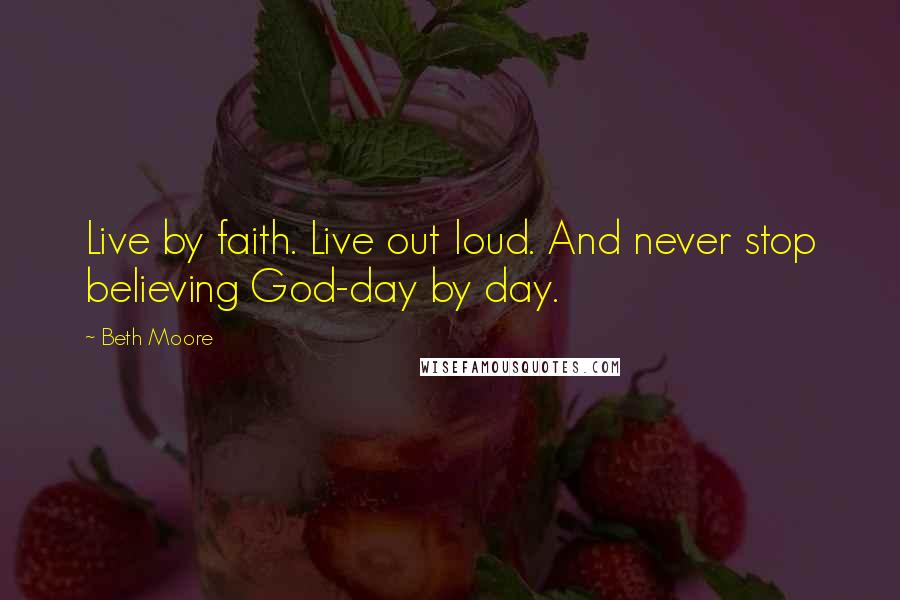 Beth Moore Quotes: Live by faith. Live out loud. And never stop believing God-day by day.