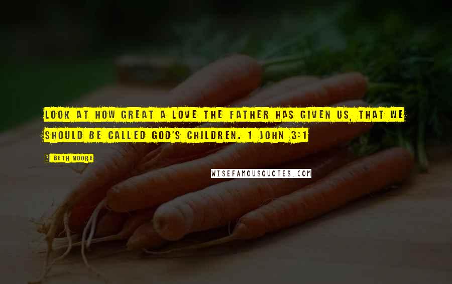 Beth Moore Quotes: Look at how great a love the Father has given us, that we should be called God's children. 1 John 3:1