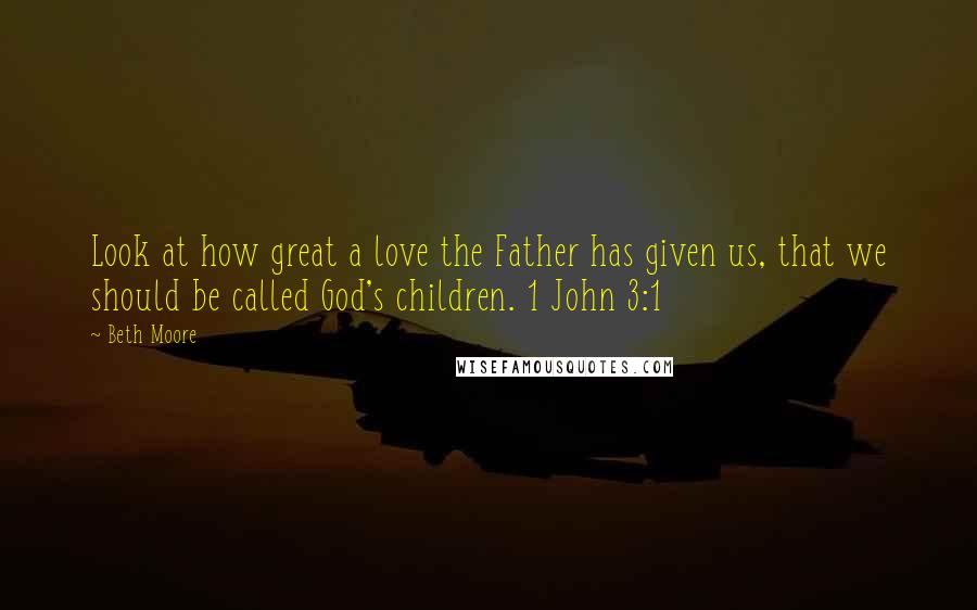 Beth Moore Quotes: Look at how great a love the Father has given us, that we should be called God's children. 1 John 3:1