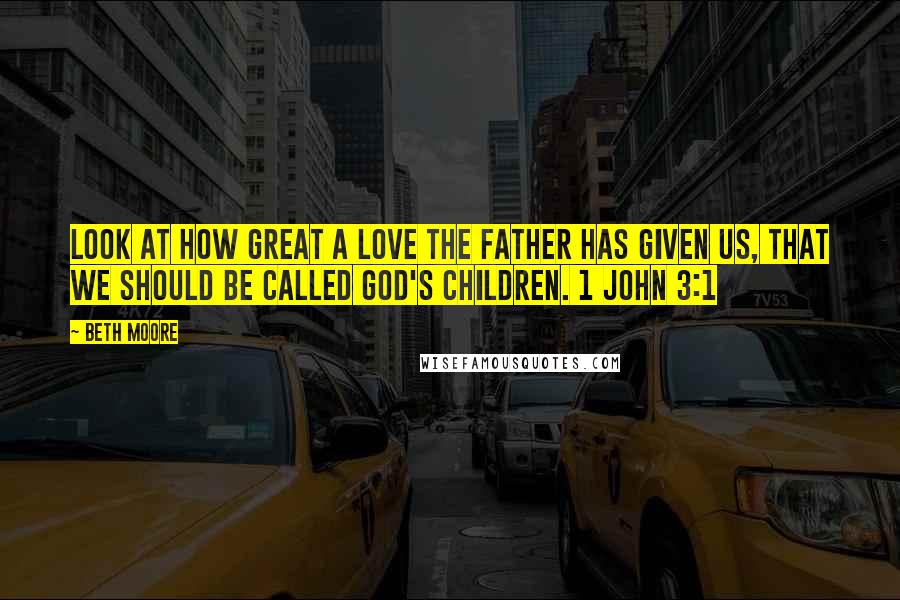 Beth Moore Quotes: Look at how great a love the Father has given us, that we should be called God's children. 1 John 3:1