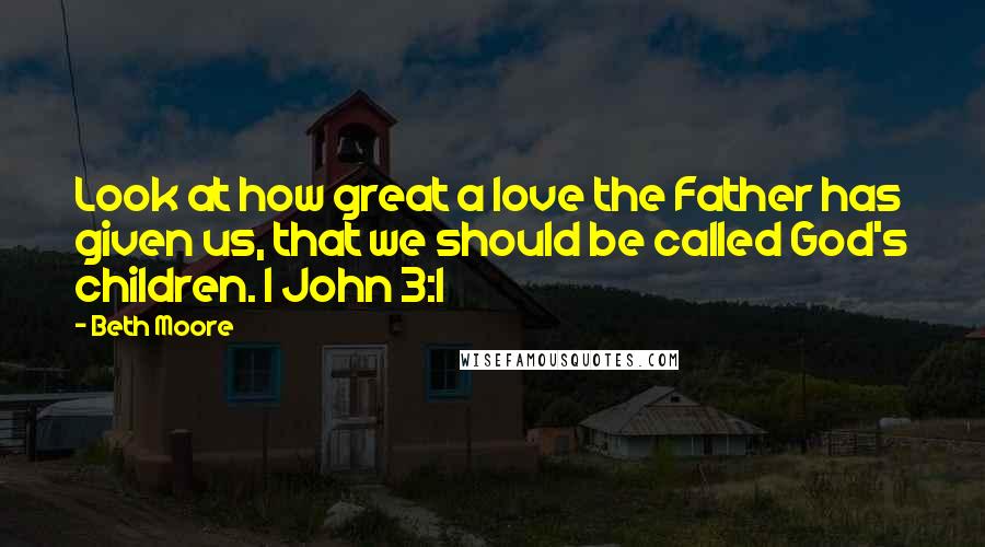 Beth Moore Quotes: Look at how great a love the Father has given us, that we should be called God's children. 1 John 3:1