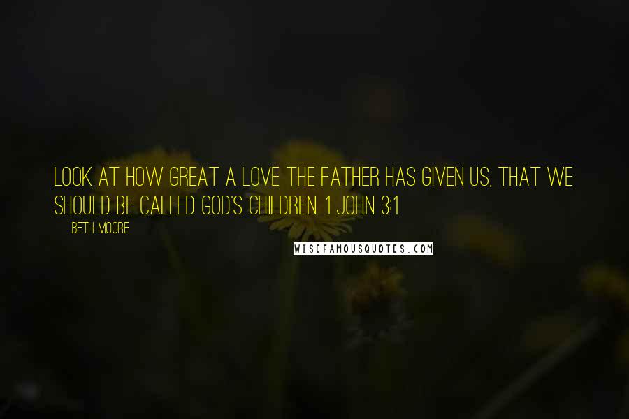 Beth Moore Quotes: Look at how great a love the Father has given us, that we should be called God's children. 1 John 3:1