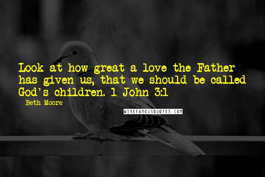 Beth Moore Quotes: Look at how great a love the Father has given us, that we should be called God's children. 1 John 3:1