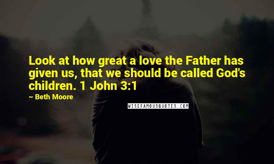 Beth Moore Quotes: Look at how great a love the Father has given us, that we should be called God's children. 1 John 3:1