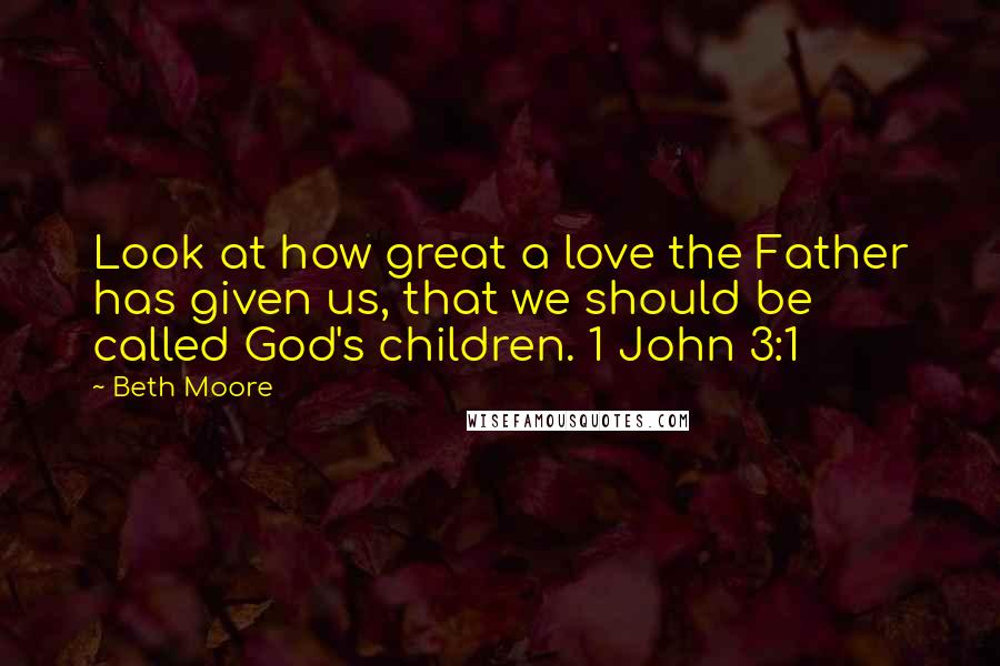 Beth Moore Quotes: Look at how great a love the Father has given us, that we should be called God's children. 1 John 3:1