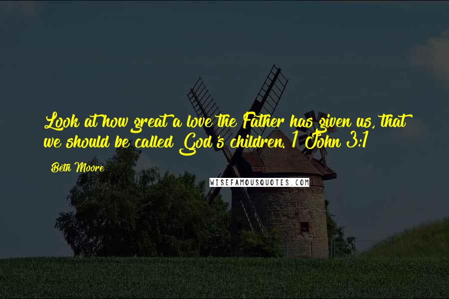 Beth Moore Quotes: Look at how great a love the Father has given us, that we should be called God's children. 1 John 3:1