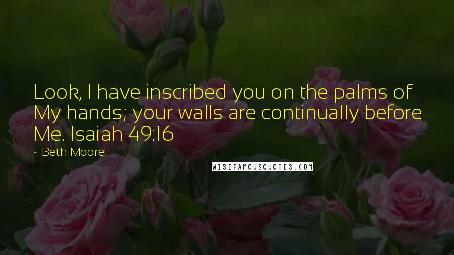 Beth Moore Quotes: Look, I have inscribed you on the palms of My hands; your walls are continually before Me. Isaiah 49:16