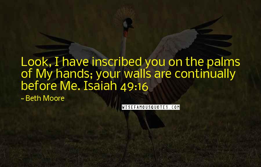 Beth Moore Quotes: Look, I have inscribed you on the palms of My hands; your walls are continually before Me. Isaiah 49:16