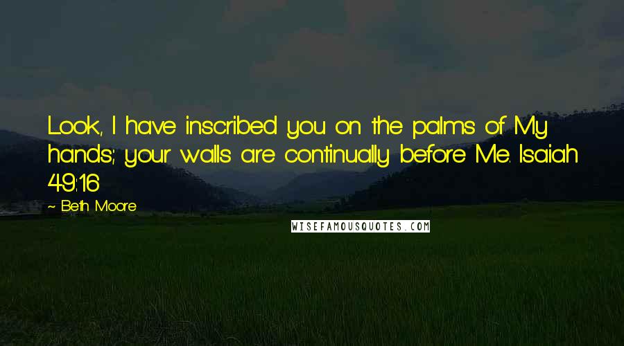 Beth Moore Quotes: Look, I have inscribed you on the palms of My hands; your walls are continually before Me. Isaiah 49:16