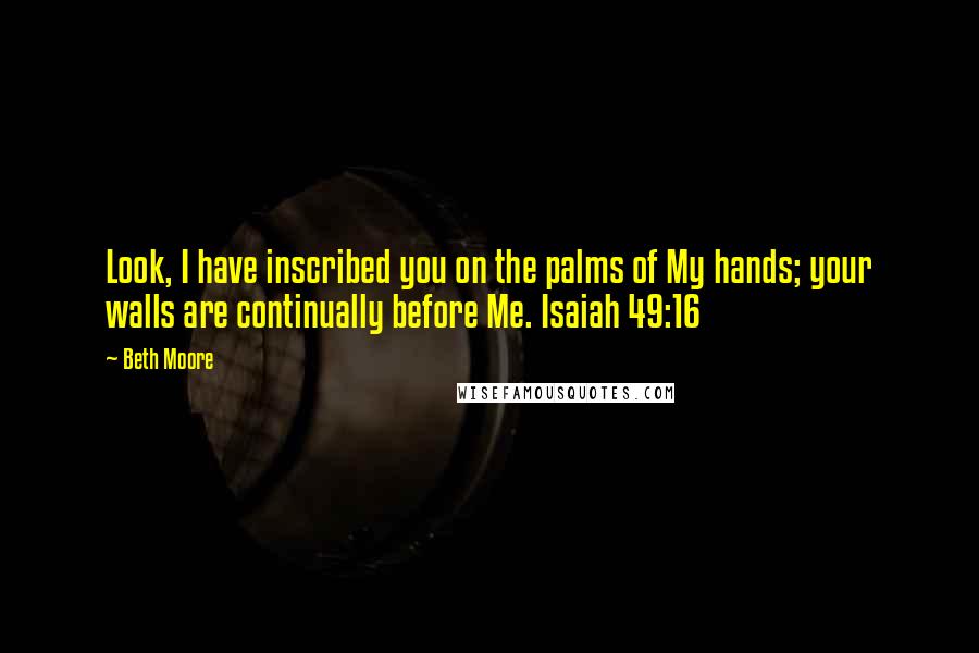 Beth Moore Quotes: Look, I have inscribed you on the palms of My hands; your walls are continually before Me. Isaiah 49:16