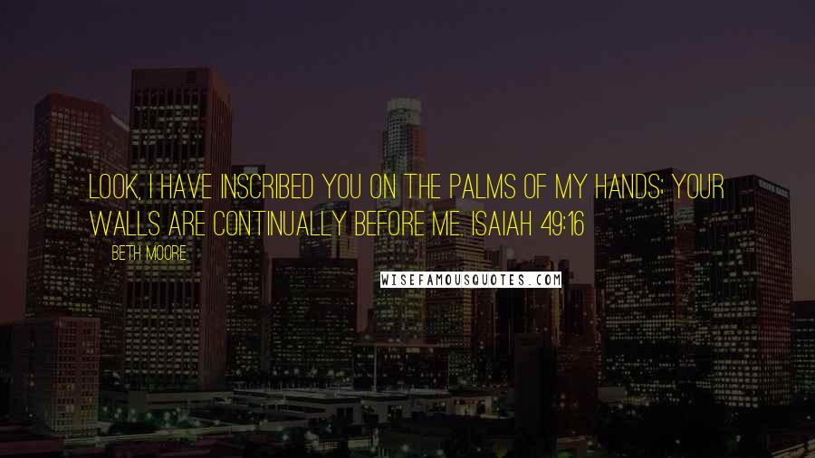 Beth Moore Quotes: Look, I have inscribed you on the palms of My hands; your walls are continually before Me. Isaiah 49:16